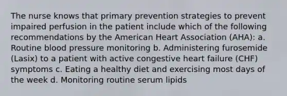 The nurse knows that primary prevention strategies to prevent impaired perfusion in the patient include which of the following recommendations by the American Heart Association (AHA): a. Routine blood pressure monitoring b. Administering furosemide (Lasix) to a patient with active congestive heart failure (CHF) symptoms c. Eating a healthy diet and exercising most days of the week d. Monitoring routine serum lipids