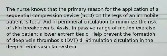 The nurse knows that the primary reason for the application of a sequential compression device (SCD) on the legs of an immobile patient is to: a. Aid in peripheral circulation to minimize the risk of skin breakdown b. Assist in passive range of motion exercise of the patient's lower extremities c. Help prevent the formation of deep vein thrombosis (DVT) d. Stimulation circulation in the deep arterial vascular system