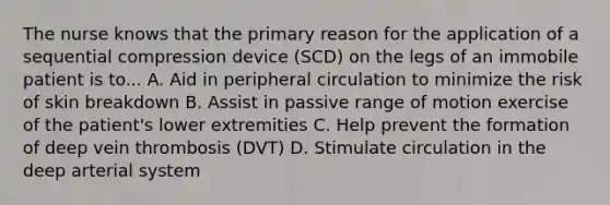 The nurse knows that the primary reason for the application of a sequential compression device (SCD) on the legs of an immobile patient is to... A. Aid in peripheral circulation to minimize the risk of skin breakdown B. Assist in passive range of motion exercise of the patient's lower extremities C. Help prevent the formation of deep vein thrombosis (DVT) D. Stimulate circulation in the deep arterial system