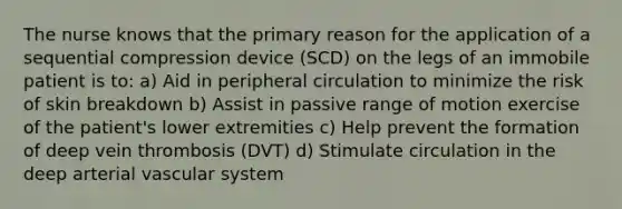 The nurse knows that the primary reason for the application of a sequential compression device (SCD) on the legs of an immobile patient is to: a) Aid in peripheral circulation to minimize the risk of skin breakdown b) Assist in passive range of motion exercise of the patient's lower extremities c) Help prevent the formation of deep vein thrombosis (DVT) d) Stimulate circulation in the deep arterial vascular system