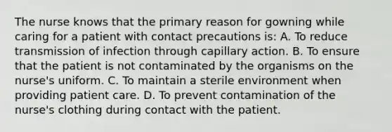 The nurse knows that the primary reason for gowning while caring for a patient with contact precautions is: A. To reduce transmission of infection through capillary action. B. To ensure that the patient is not contaminated by the organisms on the nurse's uniform. C. To maintain a sterile environment when providing patient care. D. To prevent contamination of the nurse's clothing during contact with the patient.