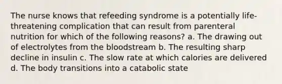 The nurse knows that refeeding syndrome is a potentially life-threatening complication that can result from parenteral nutrition for which of the following reasons? a. The drawing out of electrolytes from the bloodstream b. The resulting sharp decline in insulin c. The slow rate at which calories are delivered d. The body transitions into a catabolic state