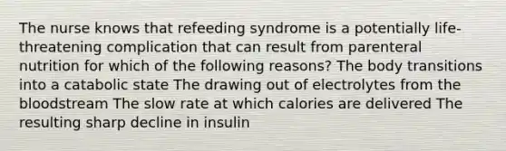 The nurse knows that refeeding syndrome is a potentially life-threatening complication that can result from parenteral nutrition for which of the following reasons? The body transitions into a catabolic state The drawing out of electrolytes from the bloodstream The slow rate at which calories are delivered The resulting sharp decline in insulin