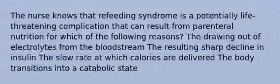 The nurse knows that refeeding syndrome is a potentially life-threatening complication that can result from parenteral nutrition for which of the following reasons? The drawing out of electrolytes from the bloodstream The resulting sharp decline in insulin The slow rate at which calories are delivered The body transitions into a catabolic state