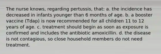 The nurse knows, regarding pertussis, that: a. the incidence has decreased in infants younger than 6 months of age. b. a booster vaccine (Tdap) is now recommended for all children 11 to 12 years of age. c. treatment should begin as soon as exposure is confirmed and includes the antibiotic amoxicillin. d. the disease is not contagious, so close household members do not need treatment.