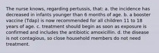 The nurse knows, regarding pertussis, that: a. the incidence has decreased in infants younger than 6 months of age. b. a booster vaccine (Tdap) is now recommended for all children 11 to 18 years of age. c. treatment should begin as soon as exposure is confirmed and includes the antibiotic amoxicillin. d. the disease is not contagious, so close household members do not need treatment.