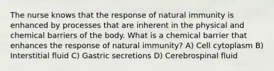 The nurse knows that the response of natural immunity is enhanced by processes that are inherent in the physical and chemical barriers of the body. What is a chemical barrier that enhances the response of natural immunity? A) Cell cytoplasm B) Interstitial fluid C) Gastric secretions D) Cerebrospinal fluid