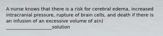 A nurse knows that there is a risk for cerebral edema, increased intracranial pressure, rupture of brain cells, and death if there is an infusion of an excessive volume of a(n) ____________________solution