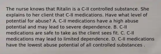 The nurse knows that Ritalin is a C-II controlled substance. She explains to her client that C-II medications. Have what level of potential for abuse? A. C-II medications have a high abuse potential and may lead to severe dependence. B. C-II medications are safe to take as the client sees fit. C. C-Il medications may lead to limited dependence. D. C-II medications have the lowest abuse potential of all controlled substances .