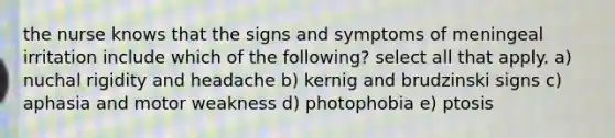 the nurse knows that the signs and symptoms of meningeal irritation include which of the following? select all that apply. a) nuchal rigidity and headache b) kernig and brudzinski signs c) aphasia and motor weakness d) photophobia e) ptosis