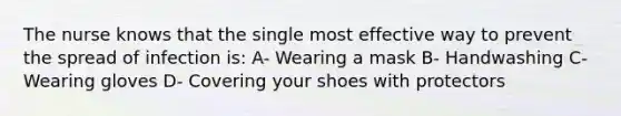 The nurse knows that the single most effective way to prevent the spread of infection is: A- Wearing a mask B- Handwashing C- Wearing gloves D- Covering your shoes with protectors