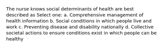 The nurse knows social determinants of health are best described as Select one: a. Comprehensive management of health information b. Social conditions in which people live and work c. Preventing disease and disability nationally d. Collective societal actions to ensure conditions exist in which people can be healthy