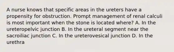 A nurse knows that specific areas in the ureters have a propensity for obstruction. Prompt management of renal calculi is most important when the stone is located where? A. In the ureteropelvic junction B. In the ureteral segment near the sacroiliac junction C. In the ureterovesical junction D. In the urethra