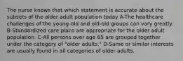 The nurse knows that which statement is accurate about the subsets of the older adult population today A-The healthcare challenges of the young-old and old-old groups can vary greatly. B-Standardized care plans are appropriate for the older adult population. C-All persons over age 65 are grouped together under the category of "older adults." D-Same or similar interests are usually found in all categories of older adults.