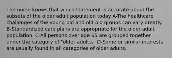 The nurse knows that which statement is accurate about the subsets of the older adult population today A-The healthcare challenges of the young-old and old-old groups can vary greatly. B-Standardized care plans are appropriate for the older adult population. C-All persons over age 65 are grouped together under the category of "older adults." D-Same or similar interests are usually found in all categories of older adults.