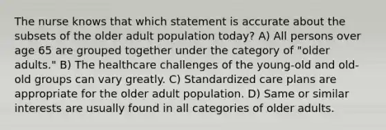 The nurse knows that which statement is accurate about the subsets of the older adult population today? A) All persons over age 65 are grouped together under the category of "older adults." B) The healthcare challenges of the young-old and old-old groups can vary greatly. C) Standardized care plans are appropriate for the older adult population. D) Same or similar interests are usually found in all categories of older adults.