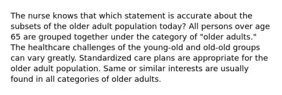 The nurse knows that which statement is accurate about the subsets of the older adult population today? All persons over age 65 are grouped together under the category of "older adults." The healthcare challenges of the young-old and old-old groups can vary greatly. Standardized care plans are appropriate for the older adult population. Same or similar interests are usually found in all categories of older adults.