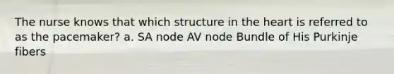 The nurse knows that which structure in the heart is referred to as the pacemaker? a. SA node AV node Bundle of His Purkinje fibers