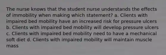 The nurse knows that the student nurse understands the effects of immobility when making which statement? a. Clients with impaired bed mobility have an increased risk for pressure ulcers b. Clients with impaired bed mobility will develop pressure ulcers c. Clients with impaired bed mobility need to have a mechanical soft diet d. Clients with impaired mobility will maintain muscle mass