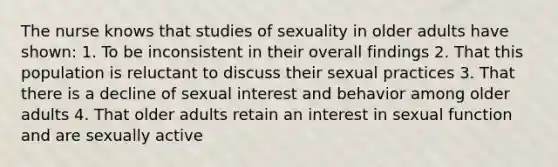 The nurse knows that studies of sexuality in older adults have shown: 1. To be inconsistent in their overall findings 2. That this population is reluctant to discuss their sexual practices 3. That there is a decline of sexual interest and behavior among older adults 4. That older adults retain an interest in sexual function and are sexually active