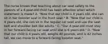 The nurse knows that teaching about car seat safety to the parents of a 4-year-old child has been effective when which statement is made? A. "Now that our child is 4 years old, she can sit in her booster seat in the front seat." B. "Now that our child is 4 years old, she can sit in the regular car seat and use the seat belt and shoulder belt like adults." C. "Our 4-year-old must stay in her forward-facing car seat until she is 6 years old." D. "Now that our child is 4 years old, weighs 40 pounds, and is 42 inches tall, we can move to a forward-facing booster seat."