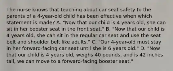 The nurse knows that teaching about car seat safety to the parents of a 4-year-old child has been effective when which statement is made? A. "Now that our child is 4 years old, she can sit in her booster seat in the front seat." B. "Now that our child is 4 years old, she can sit in the regular car seat and use the seat belt and shoulder belt like adults." C. "Our 4-year-old must stay in her forward-facing car seat until she is 6 years old." D. "Now that our child is 4 years old, weighs 40 pounds, and is 42 inches tall, we can move to a forward-facing booster seat."