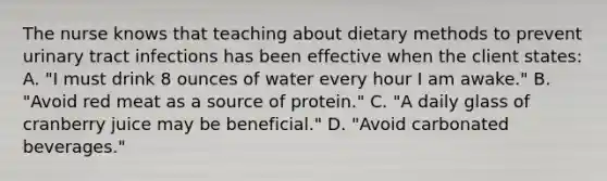 The nurse knows that teaching about dietary methods to prevent urinary tract infections has been effective when the client states: A. "I must drink 8 ounces of water every hour I am awake." B. "Avoid red meat as a source of protein." C. "A daily glass of cranberry juice may be beneficial." D. "Avoid carbonated beverages."