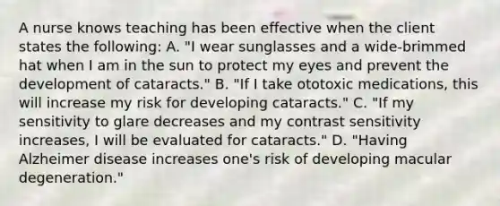 A nurse knows teaching has been effective when the client states the following: A. "I wear sunglasses and a wide-brimmed hat when I am in the sun to protect my eyes and prevent the development of cataracts." B. "If I take ototoxic medications, this will increase my risk for developing cataracts." C. "If my sensitivity to glare decreases and my contrast sensitivity increases, I will be evaluated for cataracts." D. "Having Alzheimer disease increases one's risk of developing macular degeneration."