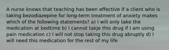 A nurse knows that teaching has been effective if a client who is taking bezodiazepine for long-term treatment of anxiety makes which of the following statements? a) I will only take the medication at bedtime b) I cannot takje this drug if I am using pain medication c) I will not stop taking this drug abruptly d) I will need this medication for the rest of my life