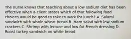 The nurse knows that teaching about a low sodium diet has been effective when a client states which of that following food choices would be good to take to work for lunch? A. Salami sandwich with whole wheat bread B. Ham salad with low sodium crackers C. Shrimp with lettuce and low fat French dressing D. Roast turkey sandwich on white bread