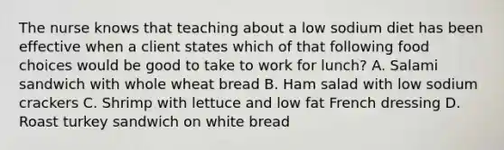 The nurse knows that teaching about a low sodium diet has been effective when a client states which of that following food choices would be good to take to work for lunch? A. Salami sandwich with whole wheat bread B. Ham salad with low sodium crackers C. Shrimp with lettuce and low fat French dressing D. Roast turkey sandwich on white bread