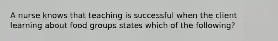 A nurse knows that teaching is successful when the client learning about food groups states which of the following?