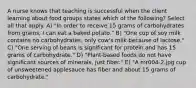 A nurse knows that teaching is successful when the client learning about food groups states which of the following? Select all that apply. A) "In order to receive 15 grams of carbohydrates from grains, I can eat a baked potato." B) "One cup of soy milk contains no carbohydrates; only cow's milk because of lactose." C) "One serving of beans is significant for protein and has 15 grams of carbohydrate." D) "Plant-based foods do not have significant sources of minerals, just fiber." E) "A mr004-2.jpg cup of unsweetened applesauce has fiber and about 15 grams of carbohydrate."