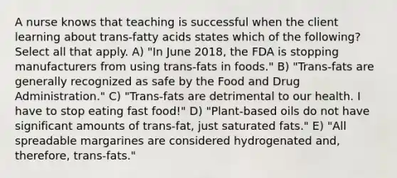 A nurse knows that teaching is successful when the client learning about trans-fatty acids states which of the following? Select all that apply. A) "In June 2018, the FDA is stopping manufacturers from using trans-fats in foods." B) "Trans-fats are generally recognized as safe by the Food and Drug Administration." C) "Trans-fats are detrimental to our health. I have to stop eating fast food!" D) "Plant-based oils do not have significant amounts of trans-fat, just saturated fats." E) "All spreadable margarines are considered hydrogenated and, therefore, trans-fats."