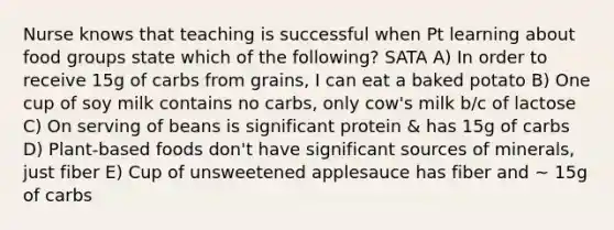 Nurse knows that teaching is successful when Pt learning about food groups state which of the following? SATA A) In order to receive 15g of carbs from grains, I can eat a baked potato B) One cup of soy milk contains no carbs, only cow's milk b/c of lactose C) On serving of beans is significant protein & has 15g of carbs D) Plant-based foods don't have significant sources of minerals, just fiber E) Cup of unsweetened applesauce has fiber and ~ 15g of carbs