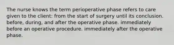 The nurse knows the term perioperative phase refers to care given to the client: from the start of surgery until its conclusion. before, during, and after the operative phase. immediately before an operative procedure. immediately after the operative phase.