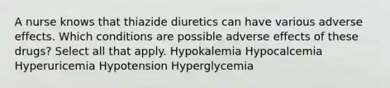 A nurse knows that thiazide diuretics can have various adverse effects. Which conditions are possible adverse effects of these drugs? Select all that apply. Hypokalemia Hypocalcemia Hyperuricemia Hypotension Hyperglycemia