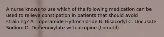 A nurse knows to use which of the following medication can be used to relieve constipation in patients that should avoid straining? A. Loperamide Hydrochloride B. Bisacodyl C. Docusate Sodium D. Diphenoxylate with atropine (Lomotil)