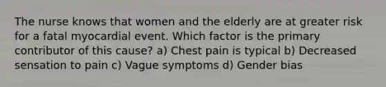 The nurse knows that women and the elderly are at greater risk for a fatal myocardial event. Which factor is the primary contributor of this cause? a) Chest pain is typical b) Decreased sensation to pain c) Vague symptoms d) Gender bias