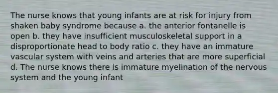 The nurse knows that young infants are at risk for injury from shaken baby syndrome because a. the anterior fontanelle is open b. they have insufficient musculoskeletal support in a disproportionate head to body ratio c. they have an immature vascular system with veins and arteries that are more superficial d. The nurse knows there is immature myelination of the nervous system and the young infant