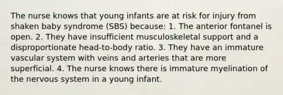 The nurse knows that young infants are at risk for injury from shaken baby syndrome (SBS) because: 1. The anterior fontanel is open. 2. They have insufficient musculoskeletal support and a disproportionate head-to-body ratio. 3. They have an immature vascular system with veins and arteries that are more superficial. 4. The nurse knows there is immature myelination of the nervous system in a young infant.