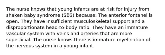 The nurse knows that young infants are at risk for injury from shaken baby syndrome (SBS) because: The anterior fontanel is open. They have insufficient musculoskeletal support and a disproportionate head-to-body ratio. They have an immature vascular system with veins and arteries that are more superficial. The nurse knows there is immature myelination of the nervous system in a young infant.