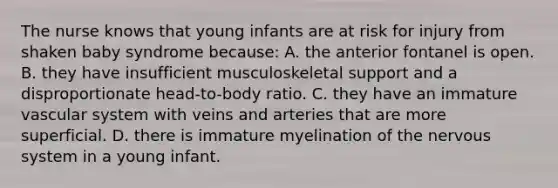 The nurse knows that young infants are at risk for injury from shaken baby syndrome because: A. the anterior fontanel is open. B. they have insufficient musculoskeletal support and a disproportionate head-to-body ratio. C. they have an immature vascular system with veins and arteries that are more superficial. D. there is immature myelination of the nervous system in a young infant.