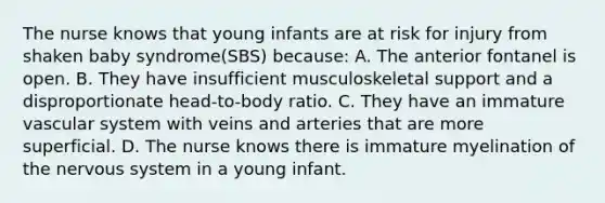 The nurse knows that young infants are at risk for injury from shaken baby syndrome(SBS) because: A. The anterior fontanel is open. B. They have insufficient musculoskeletal support and a disproportionate head-to-body ratio. C. They have an immature vascular system with veins and arteries that are more superficial. D. The nurse knows there is immature myelination of the <a href='https://www.questionai.com/knowledge/kThdVqrsqy-nervous-system' class='anchor-knowledge'>nervous system</a> in a young infant.