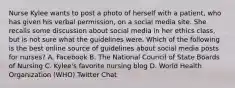 Nurse Kylee wants to post a photo of herself with a patient, who has given his verbal permission, on a social media site. She recalls some discussion about social media in her ethics class, but is not sure what the guidelines were. Which of the following is the best online source of guidelines about social media posts for nurses? A. Facebook B. The National Council of State Boards of Nursing C. Kylee's favorite nursing blog D. World Health Organization (WHO) Twitter Chat