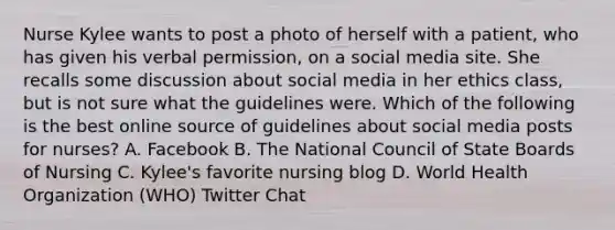 Nurse Kylee wants to post a photo of herself with a patient, who has given his verbal permission, on a social media site. She recalls some discussion about social media in her ethics class, but is not sure what the guidelines were. Which of the following is the best online source of guidelines about social media posts for nurses? A. Facebook B. The National Council of State Boards of Nursing C. Kylee's favorite nursing blog D. World Health Organization (WHO) Twitter Chat