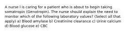 A nurse l is caring for a patient who is about to begin taking somatropin (Genotropin). The nurse should explain the need to monitor which of the following laboratory values? (Select all that apply) a) Blood amylase b) Creatinine clearance c) Urine calcium d) Blood glucose e) CBC