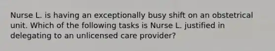 Nurse L. is having an exceptionally busy shift on an obstetrical unit. Which of the following tasks is Nurse L. justified in delegating to an unlicensed care provider?