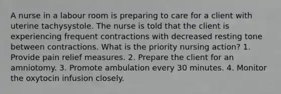 A nurse in a labour room is preparing to care for a client with uterine tachysystole. The nurse is told that the client is experiencing frequent contractions with decreased resting tone between contractions. What is the priority nursing action? 1. Provide pain relief measures. 2. Prepare the client for an amniotomy. 3. Promote ambulation every 30 minutes. 4. Monitor the oxytocin infusion closely.