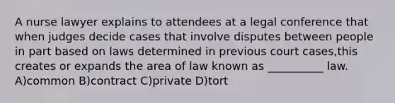 A nurse lawyer explains to attendees at a legal conference that when judges decide cases that involve disputes between people in part based on laws determined in previous court cases,this creates or expands the area of law known as __________ law. A)common B)contract C)private D)tort